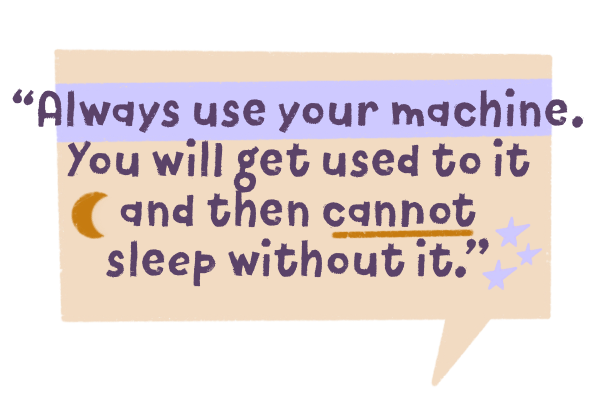 Always use your machine. You will get used to it and then cannot sleep without it.