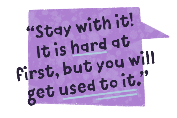 Stay with it! It is hard at first, but you will get used to it.