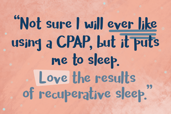 Not sure I will ever like using a CPAP, but it puts me to sleep. Love the results of recuperative sleep.