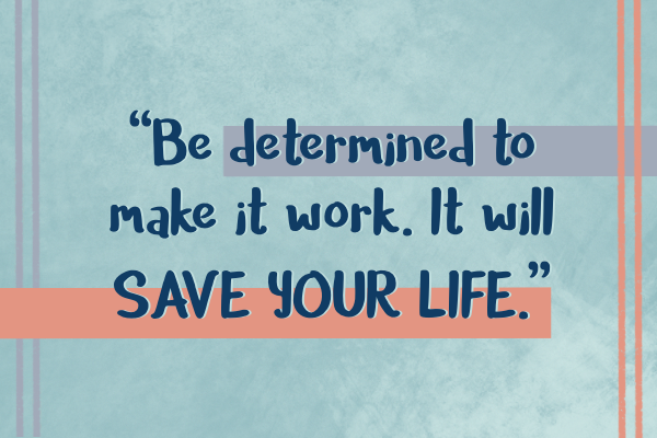 Be determined to make it work. It will save your life.